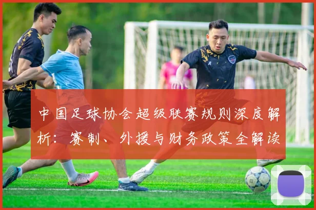 中国足球协会超级联赛规则深度解析:赛制、外援与财务政策全解读