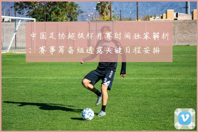 中国足协超级杯开赛时间独家解析：赛事筹备组透露关键日程安排