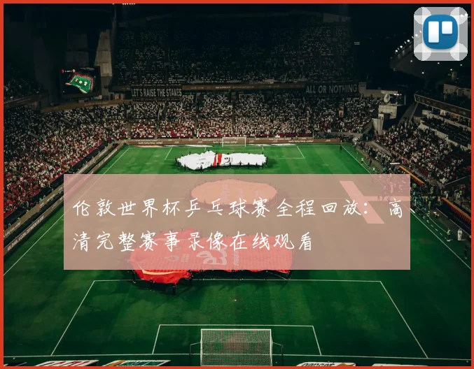 伦敦世界杯乒乓球赛全程回放：高清完整赛事录像在线观看