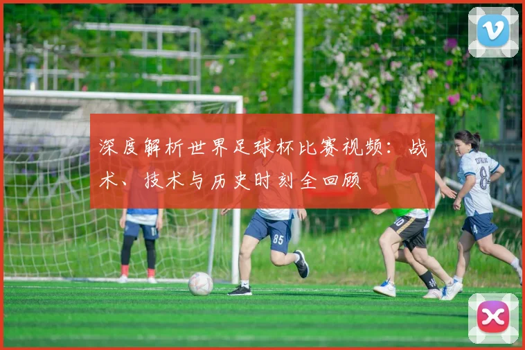 深度解析世界足球杯比赛视频:战术、技术与历史时刻全回顾