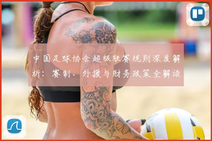 中国足球协会超级联赛规则深度解析：赛制、外援与财务政策全解读