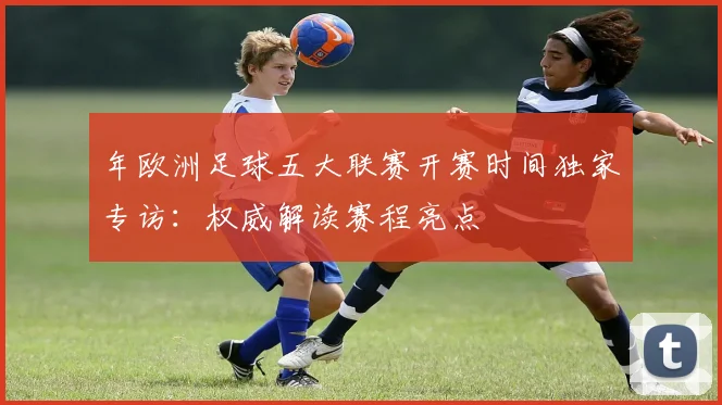 年欧洲足球五大联赛开赛时间独家专访：权威解读赛程亮点