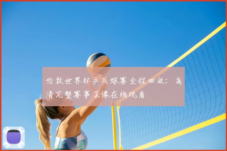 伦敦世界杯乒乓球赛全程回放：高清完整赛事录像在线观看